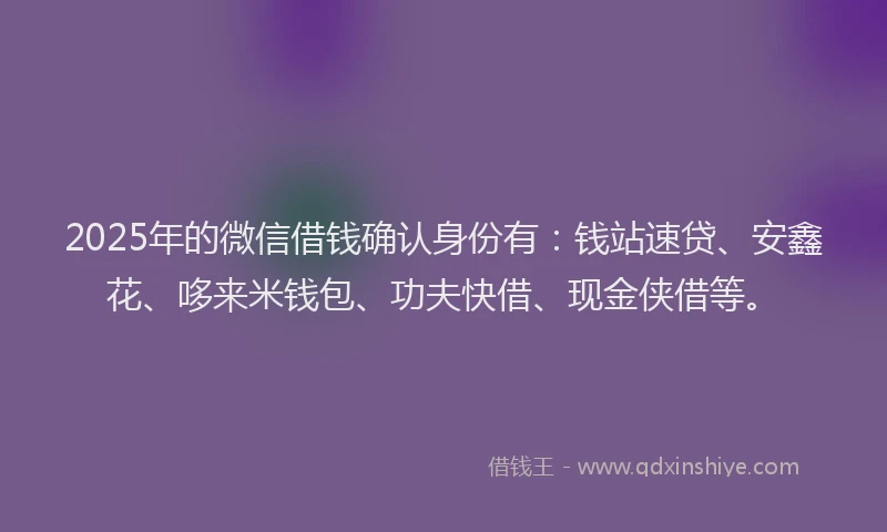 2025年的微信借钱确认身份有：钱站速贷、安鑫花、哆来米钱包、功夫快借、现金侠借等。
