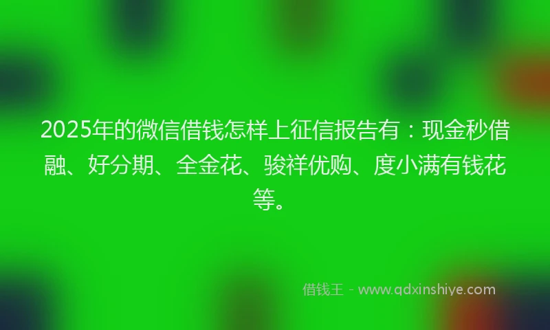2025年的微信借钱怎样上征信报告有：现金秒借融、好分期、全金花、骏祥优购、度小满有钱花等。