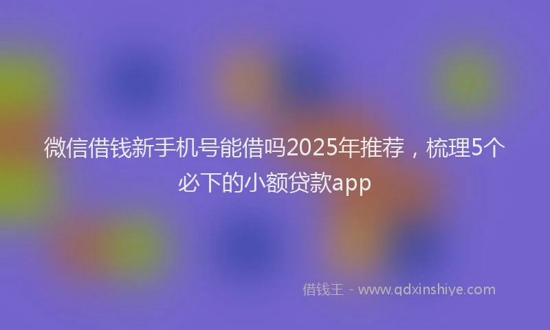 微信借钱新手机号能借吗2025年推荐，梳理5个必下的小额贷款app