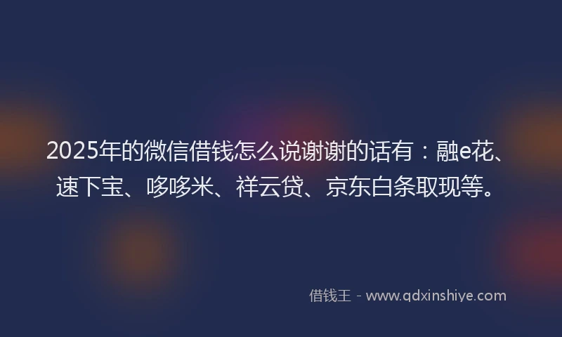 2025年的微信借钱怎么说谢谢的话有：融e花、速下宝、哆哆米、祥云贷、京东白条取现等。
