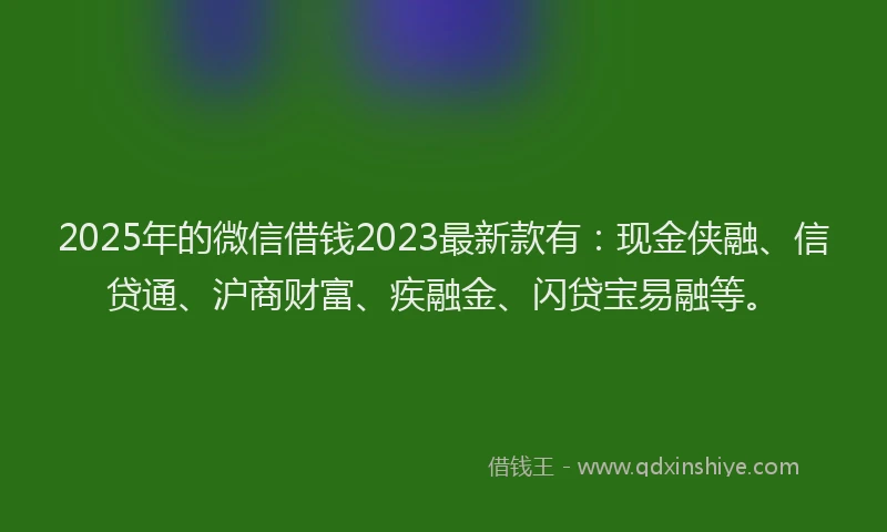 2025年的微信借钱2023最新款有：现金侠融、信贷通、沪商财富、疾融金、闪贷宝易融等。