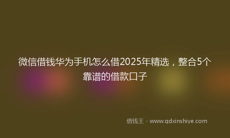 微信借钱华为手机怎么借2025年精选，整合5个靠谱的借款口子