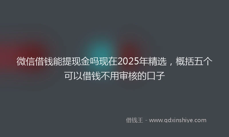 微信借钱能提现金吗现在2025年精选，概括五个可以借钱不用审核的口子