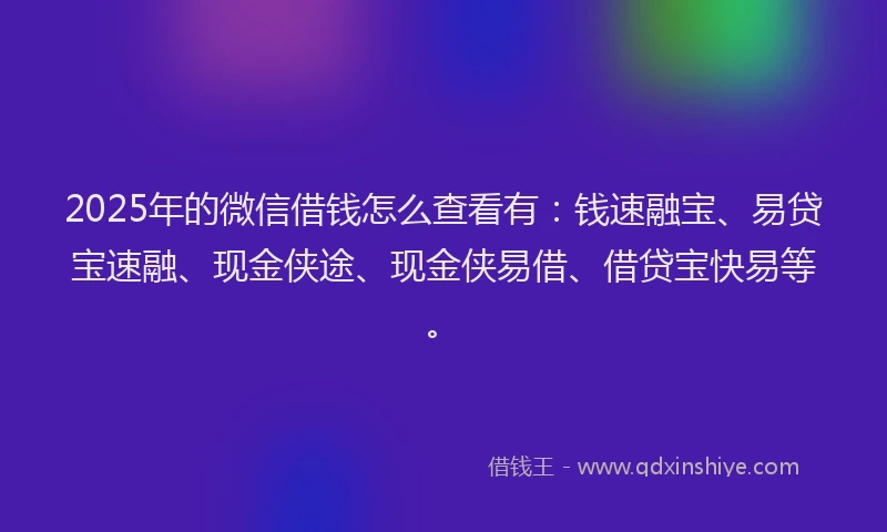 2025年的微信借钱怎么查看有：钱速融宝、易贷宝速融、现金侠途、现金侠易借、借贷宝快易等。