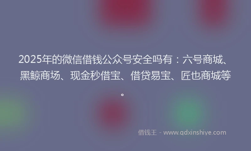 2025年的微信借钱公众号安全吗有：六号商城、黑鲸商场、现金秒借宝、借贷易宝、匠也商城等。