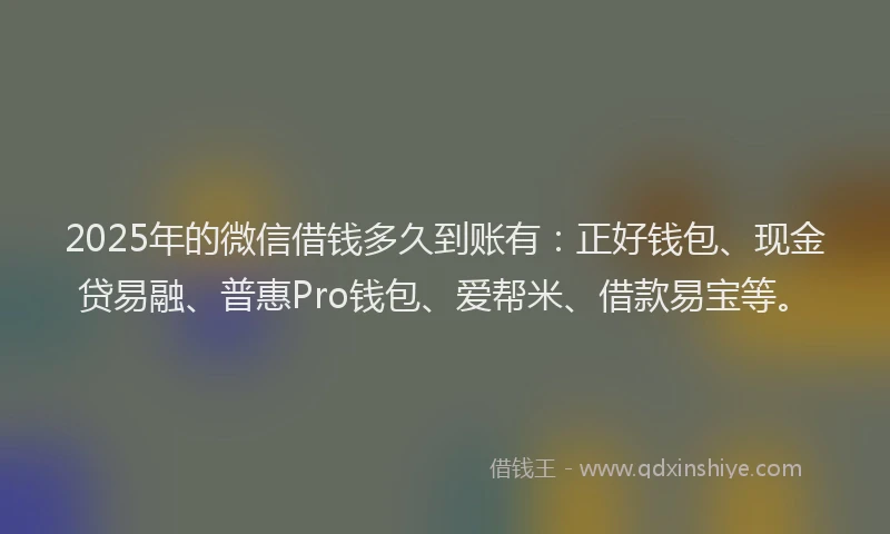 2025年的微信借钱多久到账有：正好钱包、现金贷易融、普惠Pro钱包、爱帮米、借款易宝等。