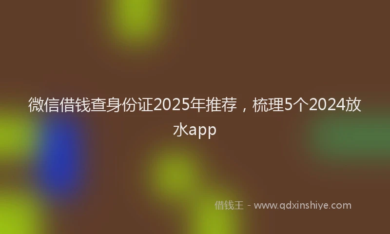 微信借钱查身份证2025年推荐，梳理5个2024放水app