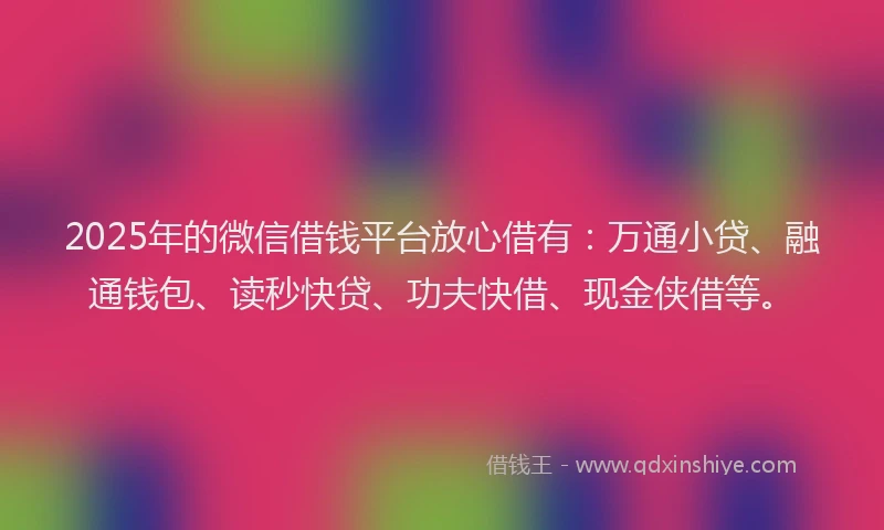 2025年的微信借钱平台放心借有：万通小贷、融通钱包、读秒快贷、功夫快借、现金侠借等。