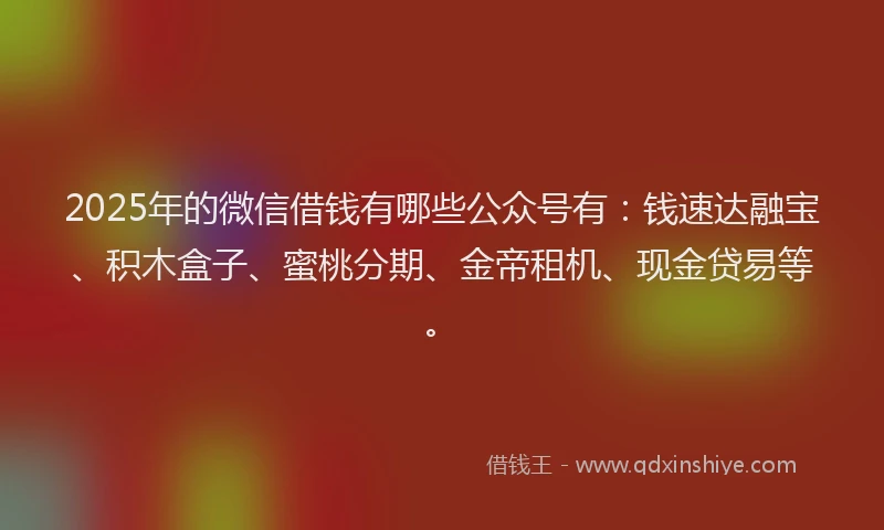2025年的微信借钱有哪些公众号有：钱速达融宝、积木盒子、蜜桃分期、金帝租机、现金贷易等。