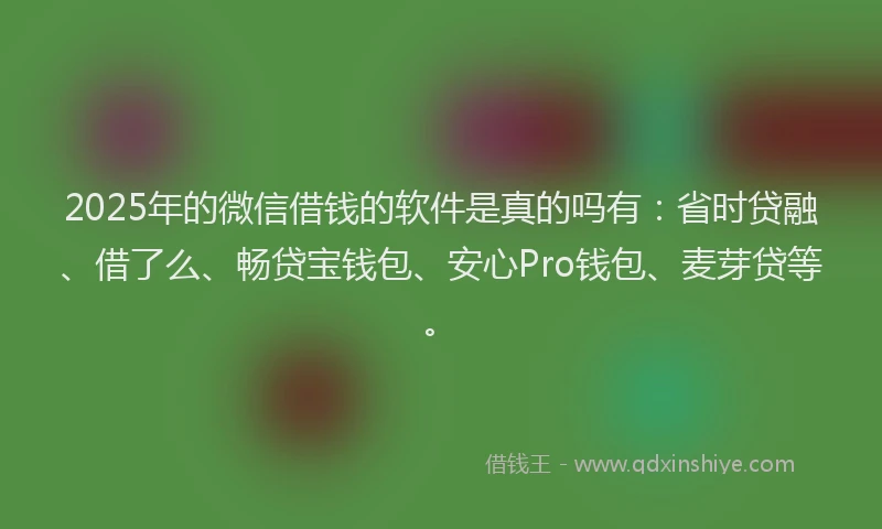 2025年的微信借钱的软件是真的吗有：省时贷融、借了么、畅贷宝钱包、安心Pro钱包、麦芽贷等。
