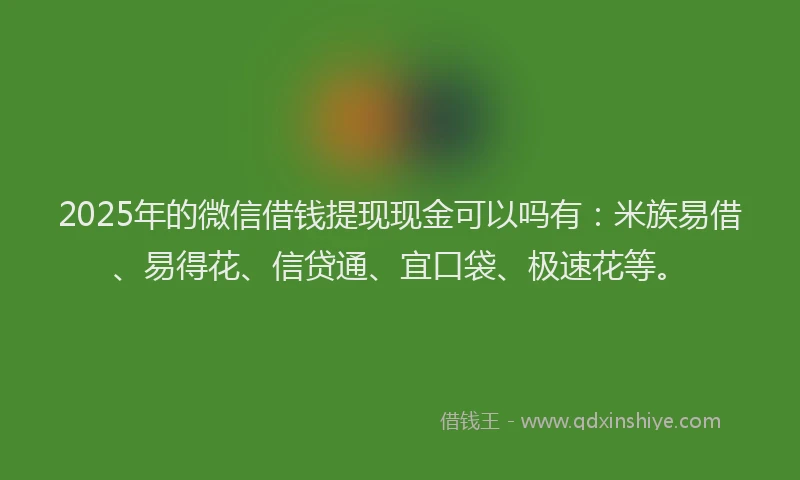 2025年的微信借钱提现现金可以吗有：米族易借、易得花、信贷通、宜口袋、极速花等。
