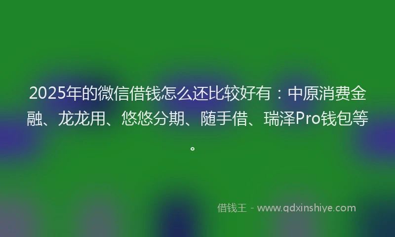 2025年的微信借钱怎么还比较好有：中原消费金融、龙龙用、悠悠分期、随手借、瑞泽Pro钱包等。