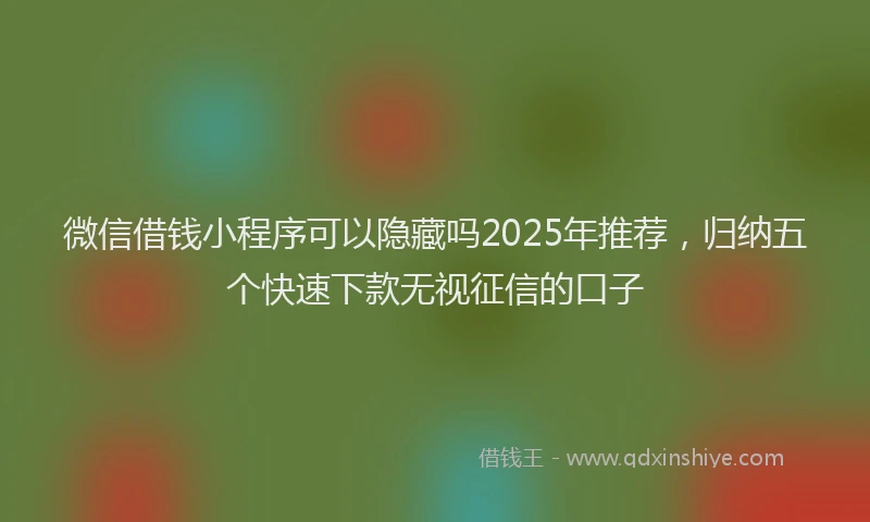 微信借钱小程序可以隐藏吗2025年推荐，归纳五个快速下款无视征信的口子