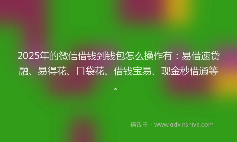 2025年的微信借钱到钱包怎么操作有：易借速贷融、易得花、口袋花、借钱宝易、现金秒借通等。