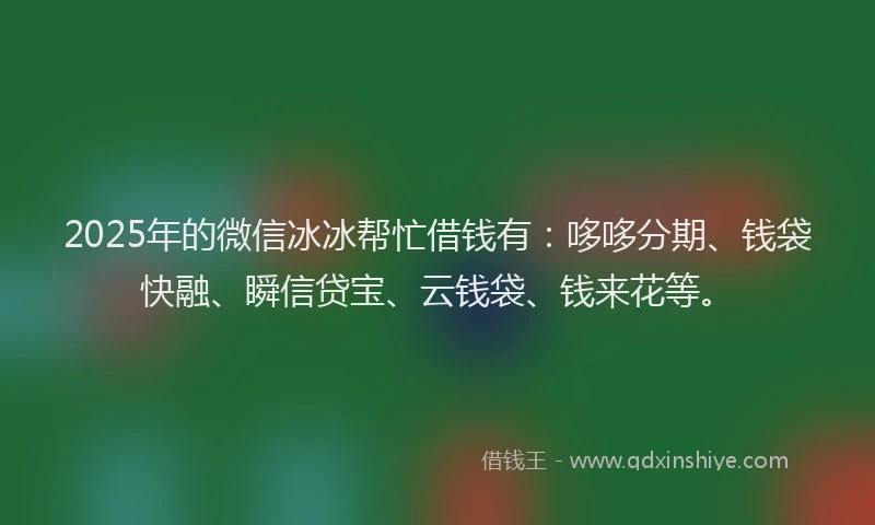 2025年的微信冰冰帮忙借钱有：哆哆分期、钱袋快融、瞬信贷宝、云钱袋、钱来花等。