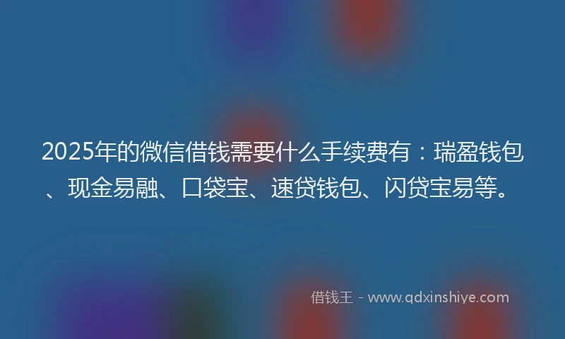 2025年的微信借钱需要什么手续费有：瑞盈钱包、现金易融、口袋宝、速贷钱包、闪贷宝易等。