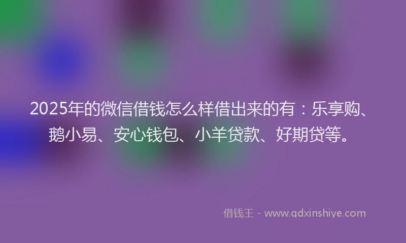 2025年的微信借钱怎么样借出来的有：乐享购、鹅小易、安心钱包、小羊贷款、好期贷等。