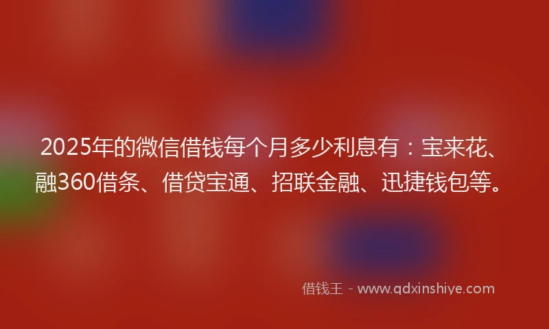 2025年的微信借钱每个月多少利息有：宝来花、融360借条、借贷宝通、招联金融、迅捷钱包等。
