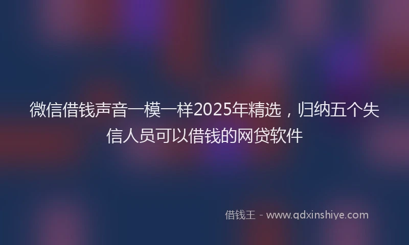 微信借钱声音一模一样2025年精选，归纳五个失信人员可以借钱的网贷软件