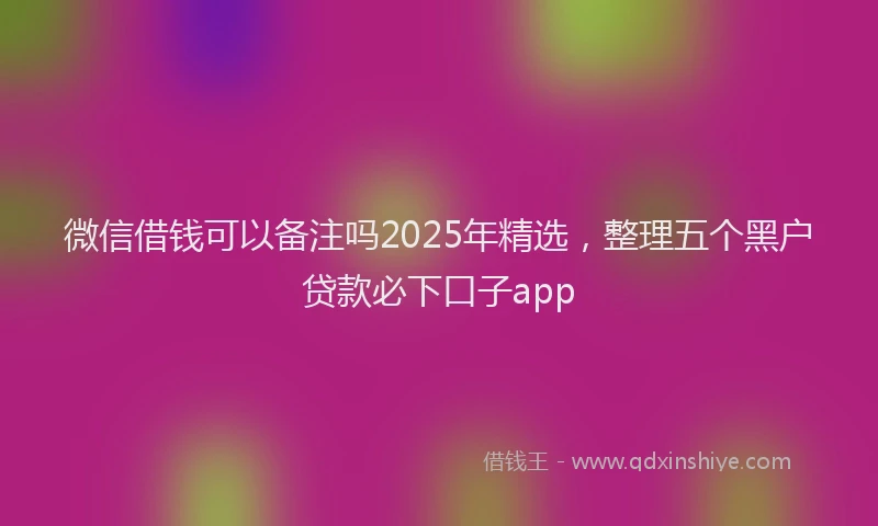 微信借钱可以备注吗2025年精选，整理五个黑户贷款必下口子app