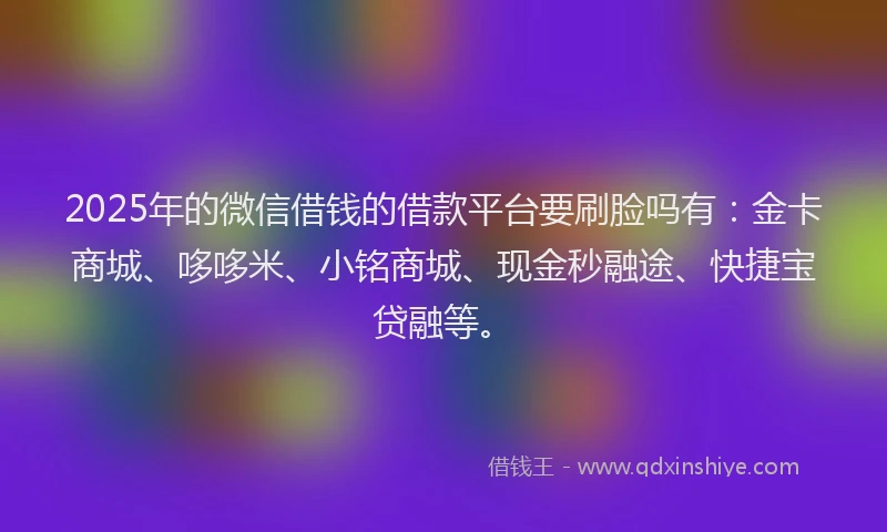 2025年的微信借钱的借款平台要刷脸吗有：金卡商城、哆哆米、小铭商城、现金秒融途、快捷宝贷融等。