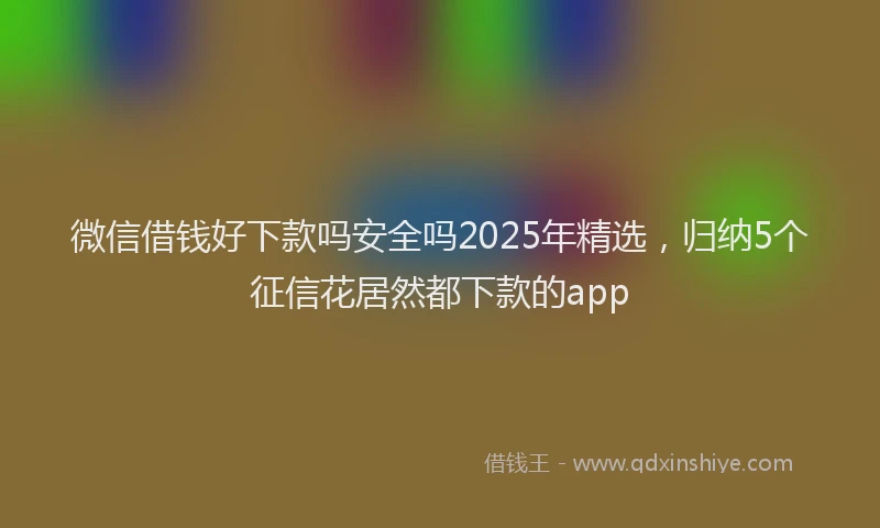 微信借钱好下款吗安全吗2025年精选，归纳5个征信花居然都下款的app