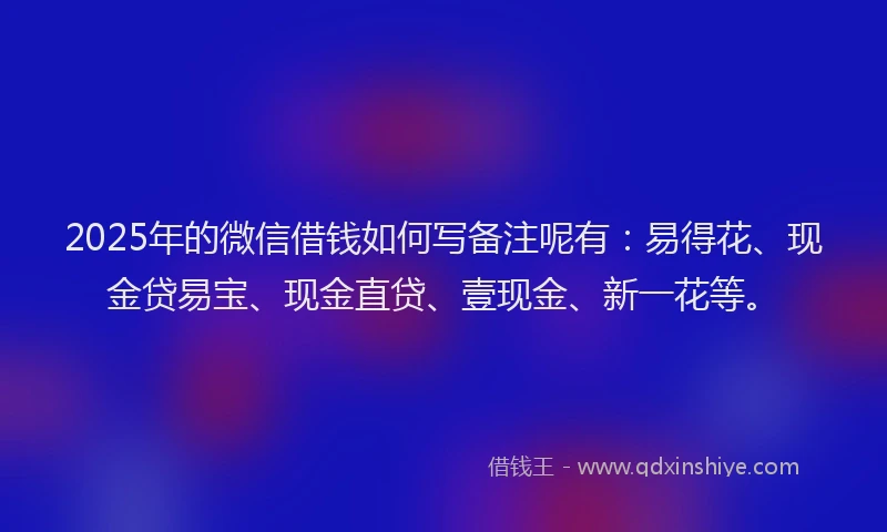 2025年的微信借钱如何写备注呢有：易得花、现金贷易宝、现金直贷、壹现金、新一花等。