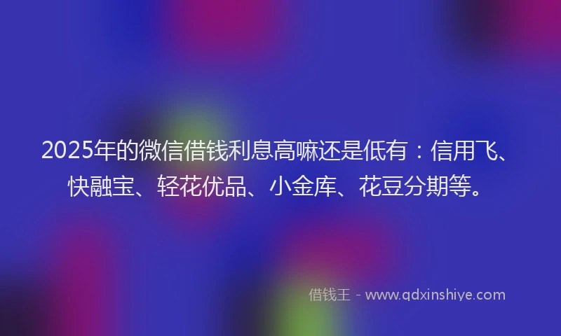 2025年的微信借钱利息高嘛还是低有：信用飞、快融宝、轻花优品、小金库、花豆分期等。