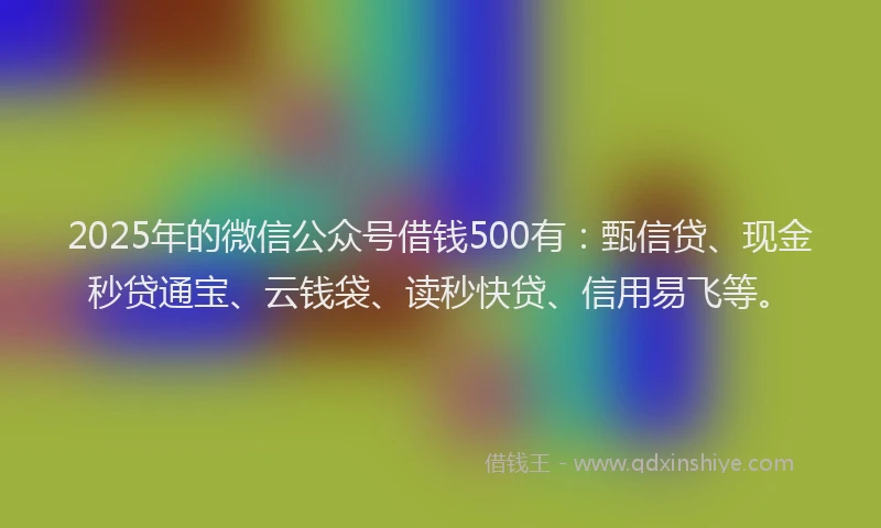 2025年的微信公众号借钱500有：甄信贷、现金秒贷通宝、云钱袋、读秒快贷、信用易飞等。
