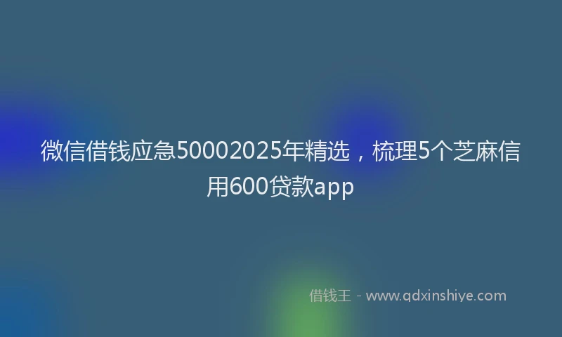 微信借钱应急50002025年精选，梳理5个芝麻信用600贷款app