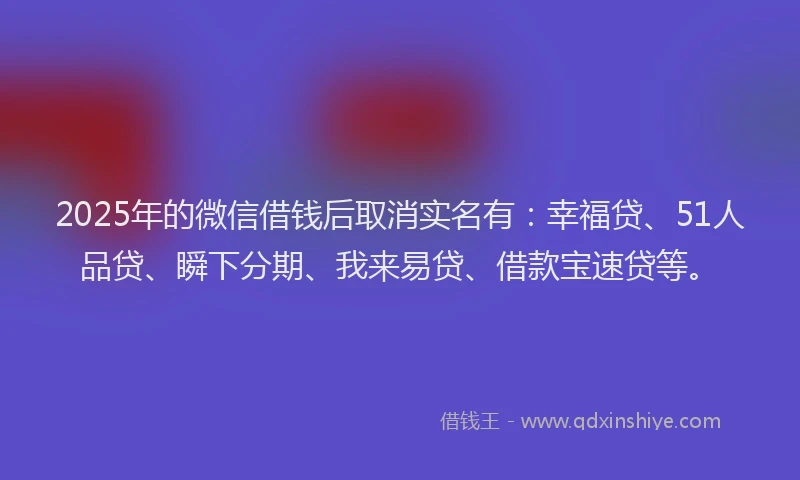2025年的微信借钱后取消实名有：幸福贷、51人品贷、瞬下分期、我来易贷、借款宝速贷等。