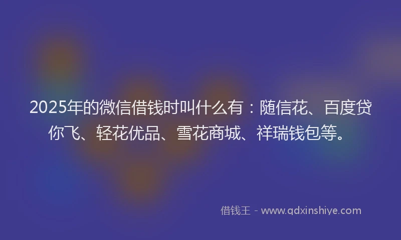 2025年的微信借钱时叫什么有：随信花、百度贷你飞、轻花优品、雪花商城、祥瑞钱包等。