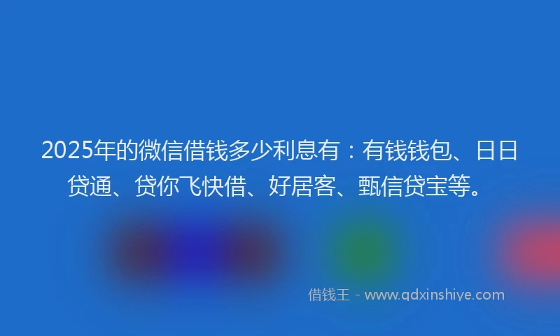 2025年的微信借钱多少利息有：有钱钱包、日日贷通、贷你飞快借、好居客、甄信贷宝等。