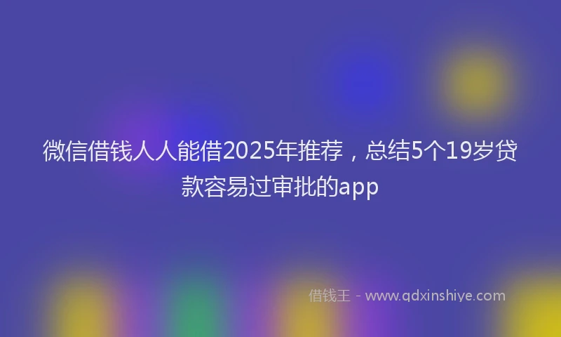 微信借钱人人能借2025年推荐，总结5个19岁贷款容易过审批的app