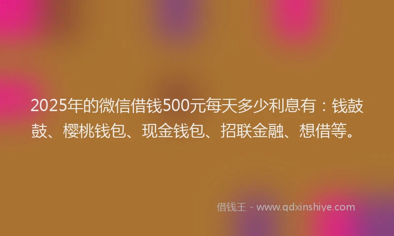2025年的微信借钱500元每天多少利息有：钱鼓鼓、樱桃钱包、现金钱包、招联金融、想借等。