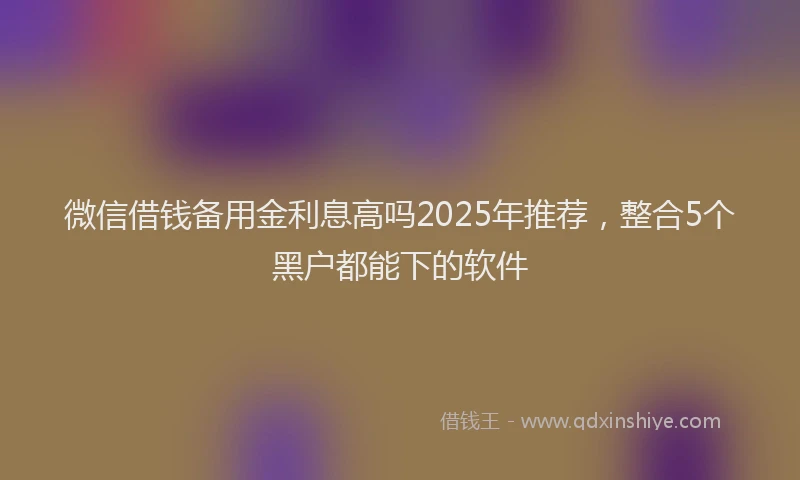 微信借钱备用金利息高吗2025年推荐，整合5个黑户都能下的软件