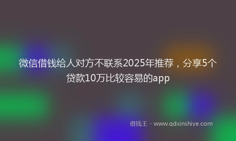 微信借钱给人对方不联系2025年推荐，分享5个贷款10万比较容易的app