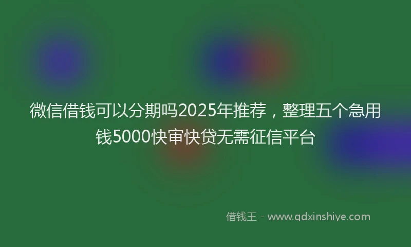 微信借钱可以分期吗2025年推荐，整理五个急用钱5000快审快贷无需征信平台