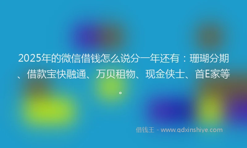 2025年的微信借钱怎么说分一年还有：珊瑚分期、借款宝快融通、万贝租物、现金侠士、首E家等。