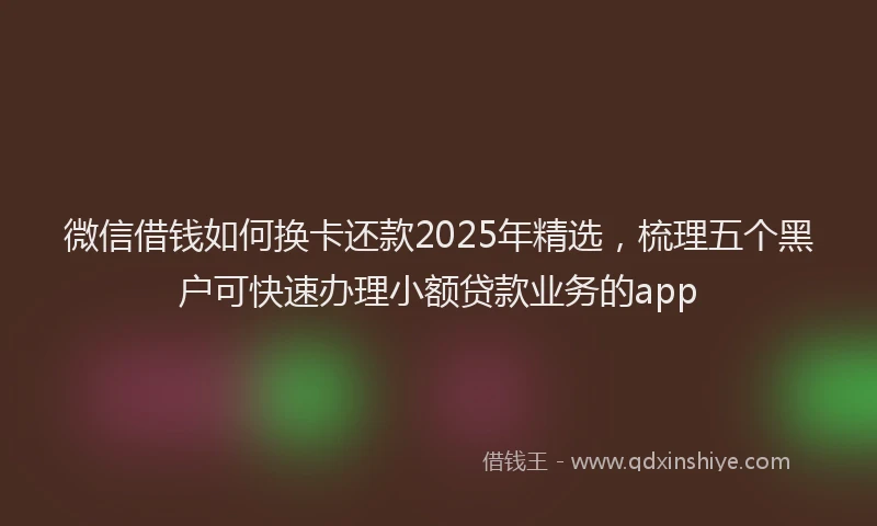 微信借钱如何换卡还款2025年精选，梳理五个黑户可快速办理小额贷款业务的app