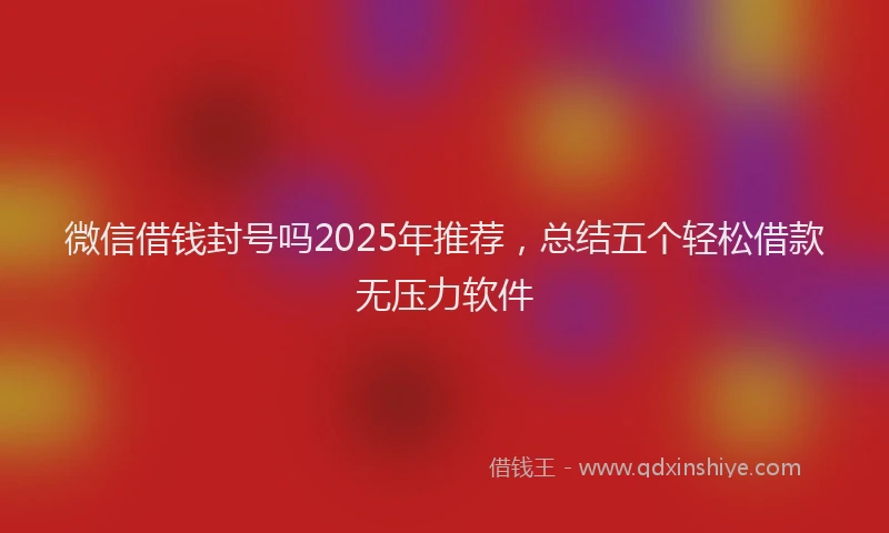 微信借钱封号吗2025年推荐，总结五个轻松借款无压力软件