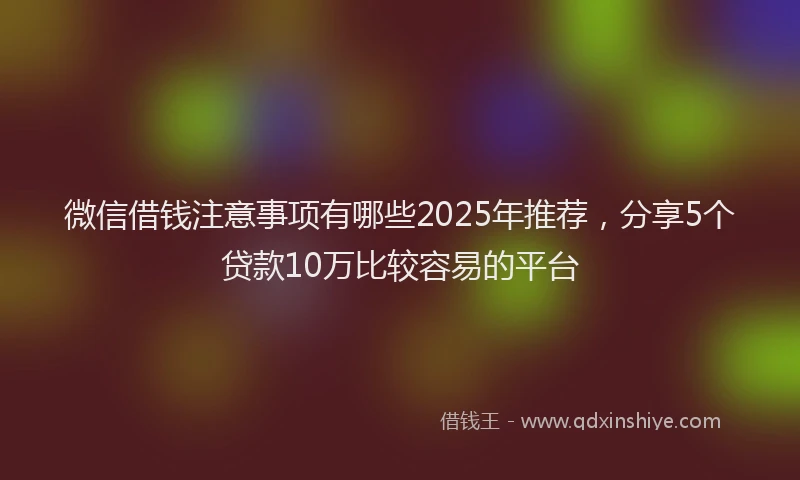 微信借钱注意事项有哪些2025年推荐，分享5个贷款10万比较容易的平台