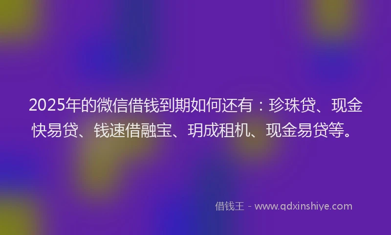 2025年的微信借钱到期如何还有：珍珠贷、现金快易贷、钱速借融宝、玥成租机、现金易贷等。