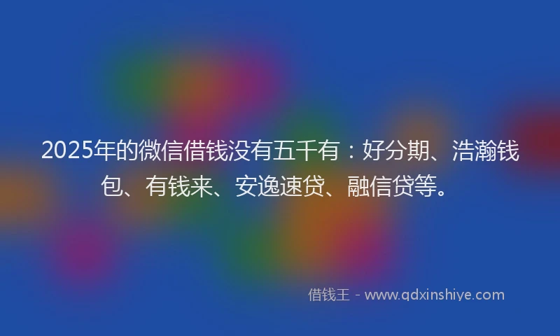 2025年的微信借钱没有五千有：好分期、浩瀚钱包、有钱来、安逸速贷、融信贷等。