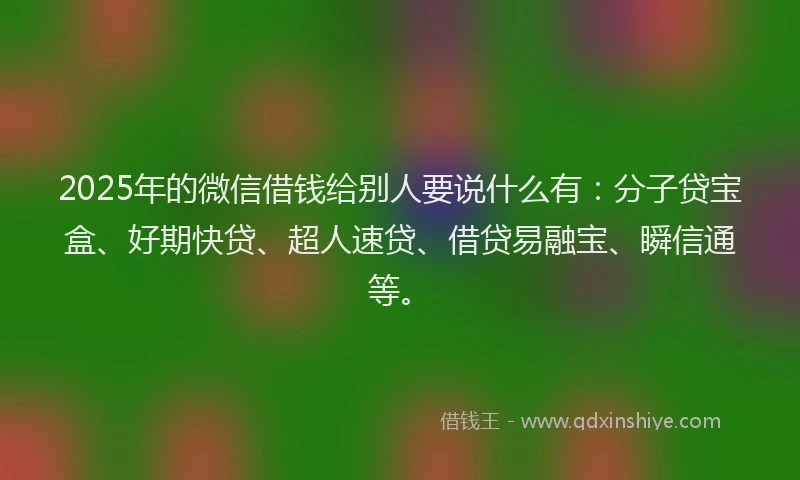 2025年的微信借钱给别人要说什么有：分子贷宝盒、好期快贷、超人速贷、借贷易融宝、瞬信通等。