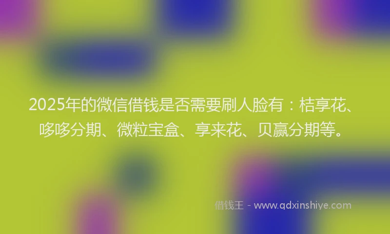 2025年的微信借钱是否需要刷人脸有：桔享花、哆哆分期、微粒宝盒、享来花、贝赢分期等。