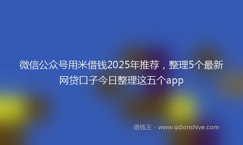 微信公众号用米借钱2025年推荐，整理5个最新网贷口子今日整理这五个app