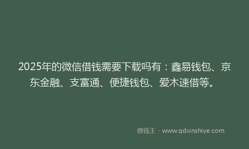 2025年的微信借钱需要下载吗有：鑫易钱包、京东金融、支富通、便捷钱包、爱木速借等。