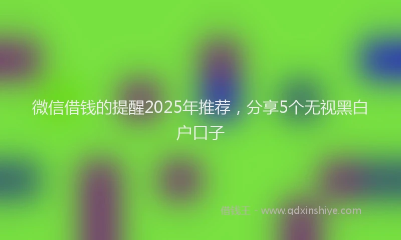 微信借钱的提醒2025年推荐，分享5个无视黑白户口子