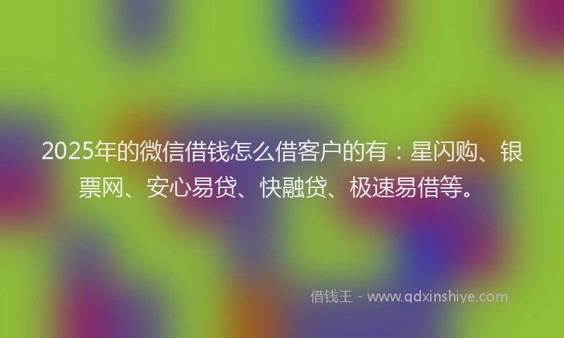 2025年的微信借钱怎么借客户的有：星闪购、银票网、安心易贷、快融贷、极速易借等。